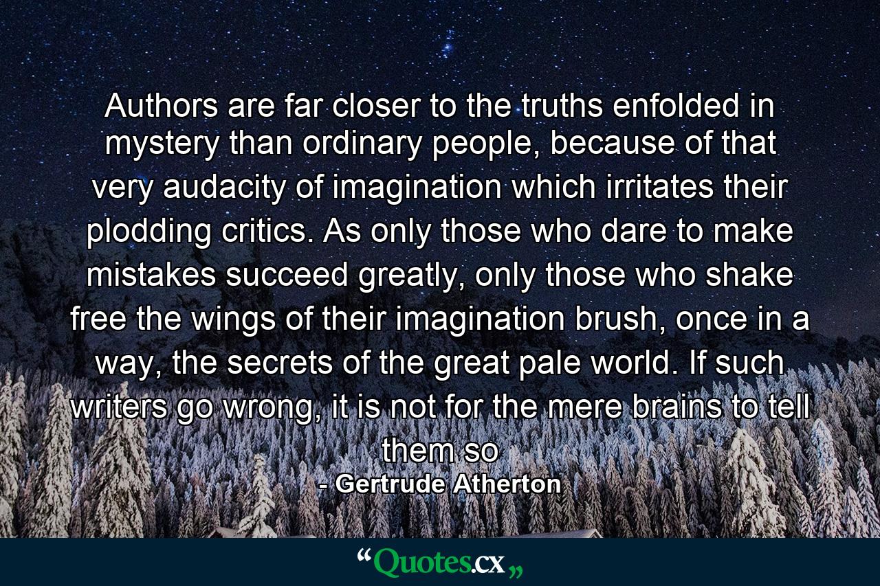 Authors are far closer to the truths enfolded in mystery than ordinary people, because of that very audacity of imagination which irritates their plodding critics. As only those who dare to make mistakes succeed greatly, only those who shake free the wings of their imagination brush, once in a way, the secrets of the great pale world. If such writers go wrong, it is not for the mere brains to tell them so - Quote by Gertrude Atherton