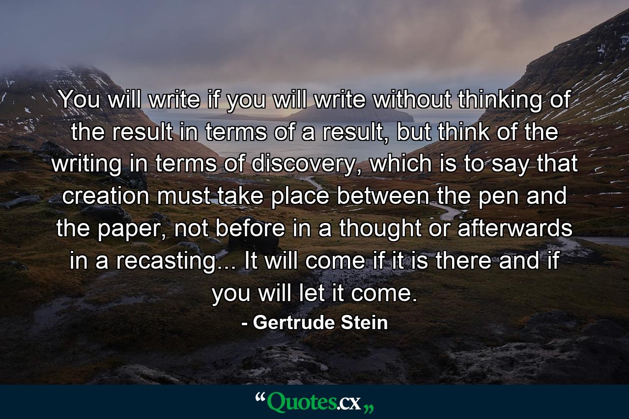 You will write if you will write without thinking of the result in terms of a result, but think of the writing in terms of discovery, which is to say that creation must take place between the pen and the paper, not before in a thought or afterwards in a recasting... It will come if it is there and if you will let it come. - Quote by Gertrude Stein