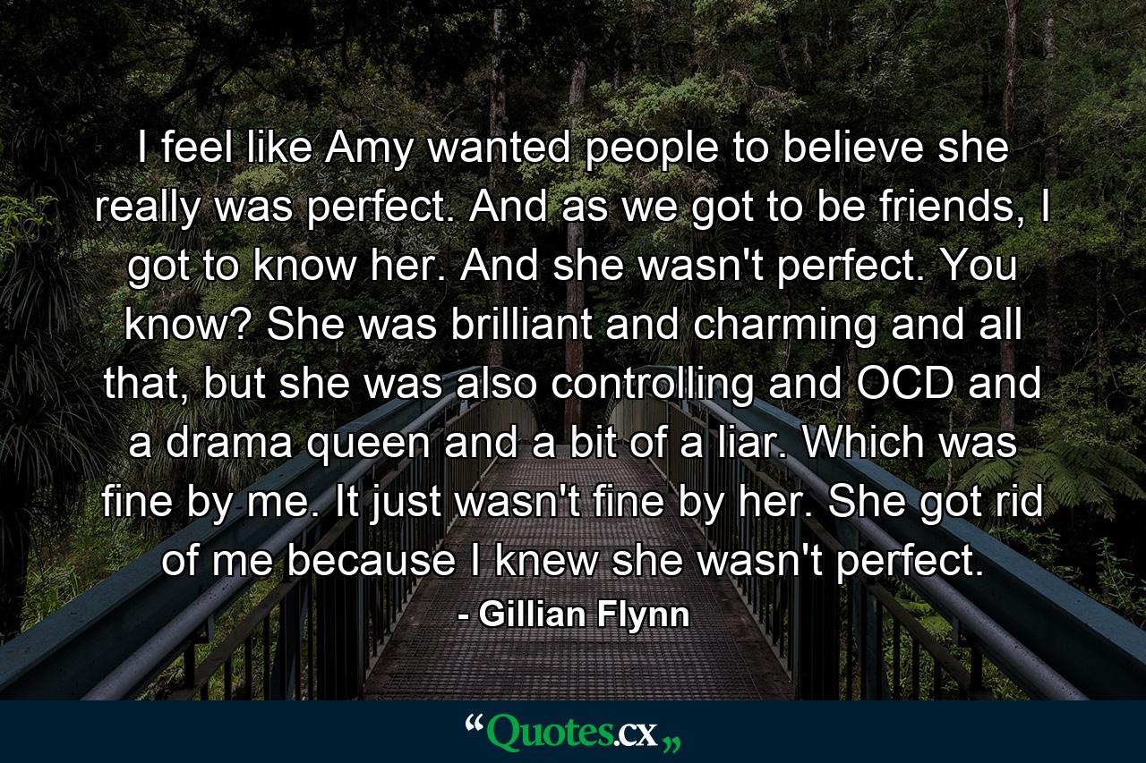 I feel like Amy wanted people to believe she really was perfect. And as we got to be friends, I got to know her. And she wasn't perfect. You know? She was brilliant and charming and all that, but she was also controlling and OCD and a drama queen and a bit of a liar. Which was fine by me. It just wasn't fine by her. She got rid of me because I knew she wasn't perfect. - Quote by Gillian Flynn