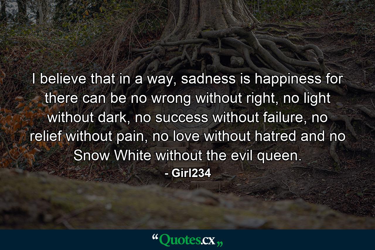 I believe that in a way, sadness is happiness for there can be no wrong without right, no light without dark, no success without failure, no relief without pain, no love without hatred and no Snow White without the evil queen. - Quote by Girl234