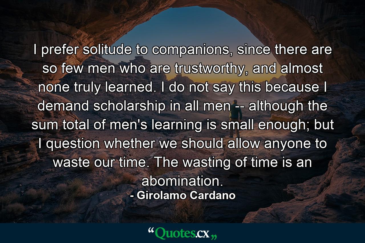 I prefer solitude to companions, since there are so few men who are trustworthy, and almost none truly learned. I do not say this because I demand scholarship in all men -- although the sum total of men's learning is small enough; but I question whether we should allow anyone to waste our time. The wasting of time is an abomination. - Quote by Girolamo Cardano