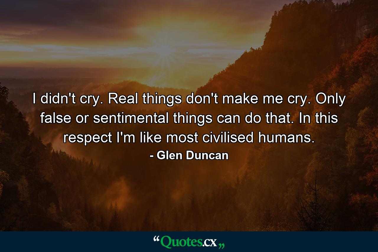 I didn't cry. Real things don't make me cry. Only false or sentimental things can do that. In this respect I'm like most civilised humans. - Quote by Glen Duncan