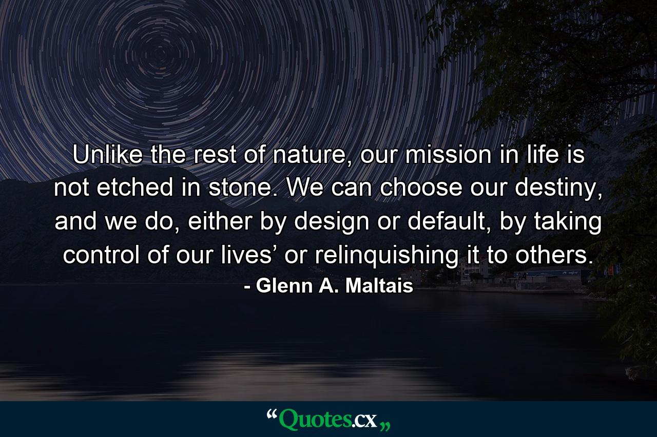 Unlike the rest of nature, our mission in life is not etched in stone. We can choose our destiny, and we do, either by design or default, by taking control of our lives’ or relinquishing it to others. - Quote by Glenn A. Maltais