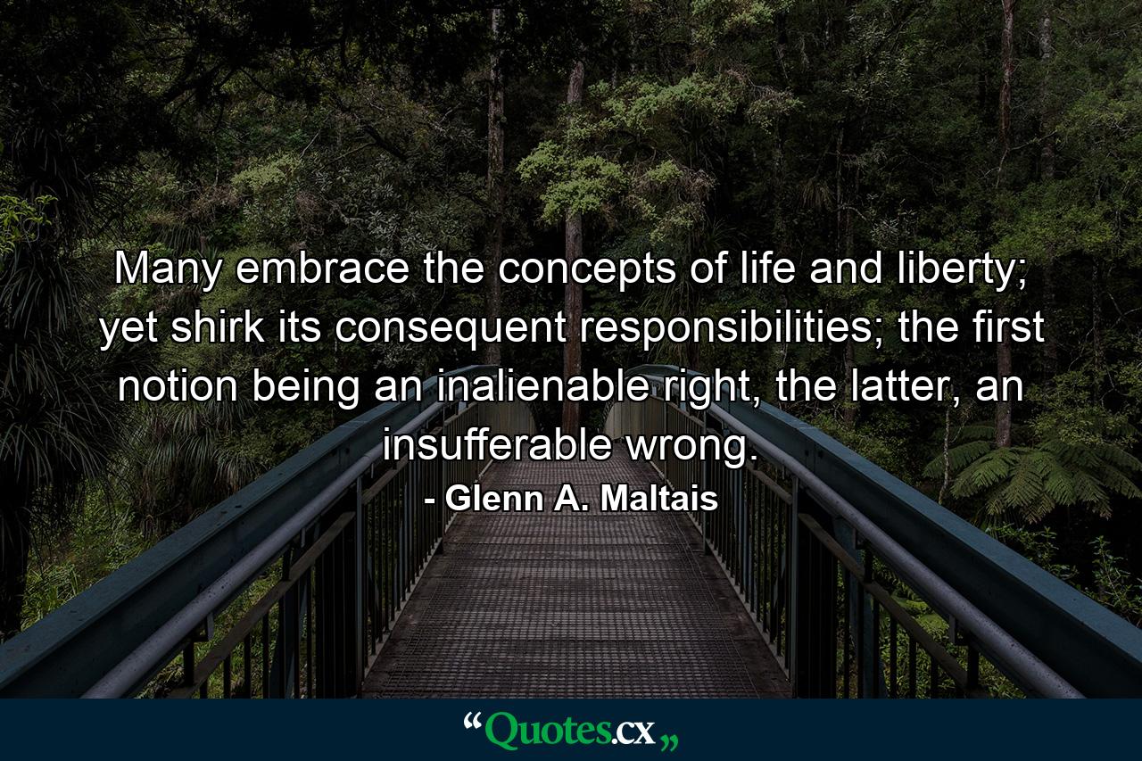 Many embrace the concepts of life and liberty; yet shirk its consequent responsibilities; the first notion being an inalienable right, the latter, an insufferable wrong. - Quote by Glenn A. Maltais