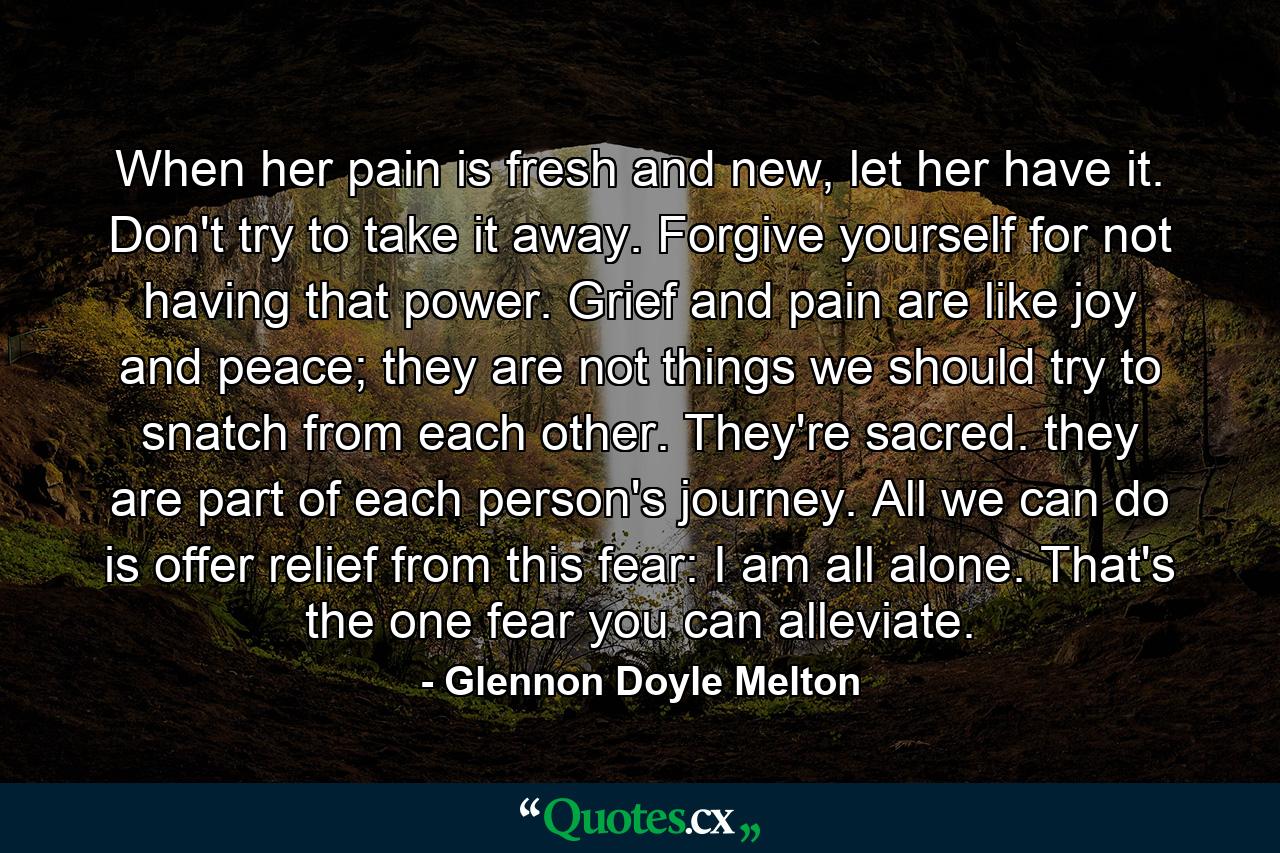 When her pain is fresh and new, let her have it. Don't try to take it away. Forgive yourself for not having that power. Grief and pain are like joy and peace; they are not things we should try to snatch from each other. They're sacred. they are part of each person's journey. All we can do is offer relief from this fear: I am all alone. That's the one fear you can alleviate. - Quote by Glennon Doyle Melton