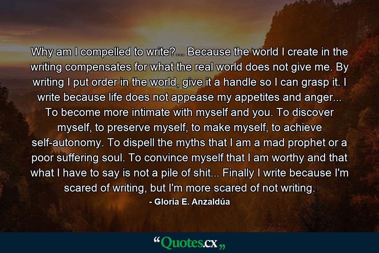 Why am I compelled to write?... Because the world I create in the writing compensates for what the real world does not give me. By writing I put order in the world, give it a handle so I can grasp it. I write because life does not appease my appetites and anger... To become more intimate with myself and you. To discover myself, to preserve myself, to make myself, to achieve self-autonomy. To dispell the myths that I am a mad prophet or a poor suffering soul. To convince myself that I am worthy and that what I have to say is not a pile of shit... Finally I write because I'm scared of writing, but I'm more scared of not writing. - Quote by Gloria E. Anzaldúa