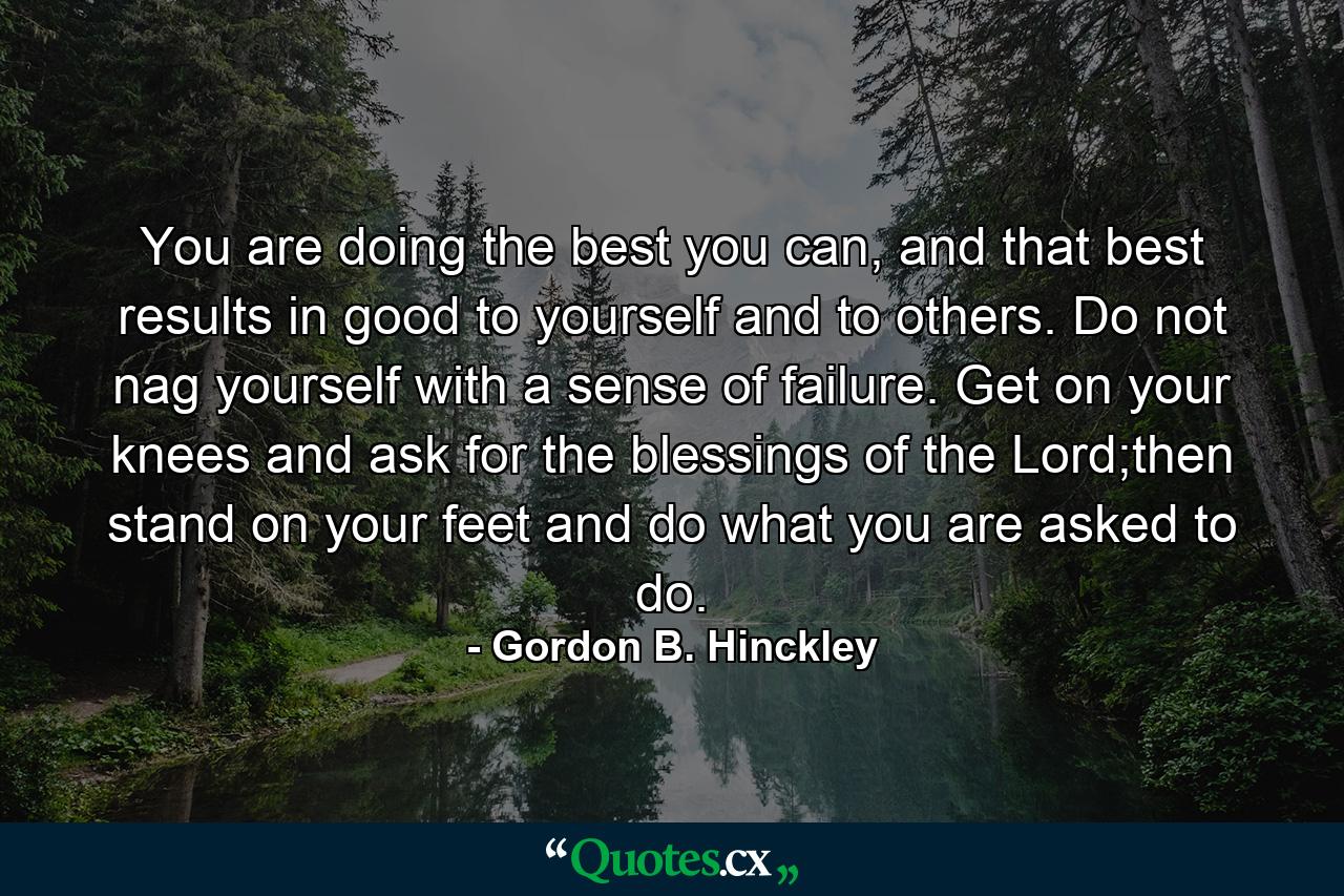 You are doing the best you can, and that best results in good to yourself and to others. Do not nag yourself with a sense of failure. Get on your knees and ask for the blessings of the Lord;then stand on your feet and do what you are asked to do. - Quote by Gordon B. Hinckley