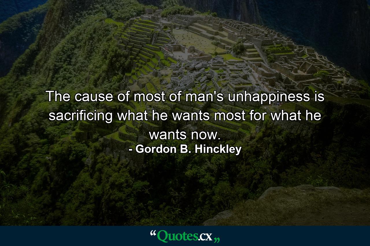 The cause of most of man's unhappiness is sacrificing what he wants most for what he wants now. - Quote by Gordon B. Hinckley