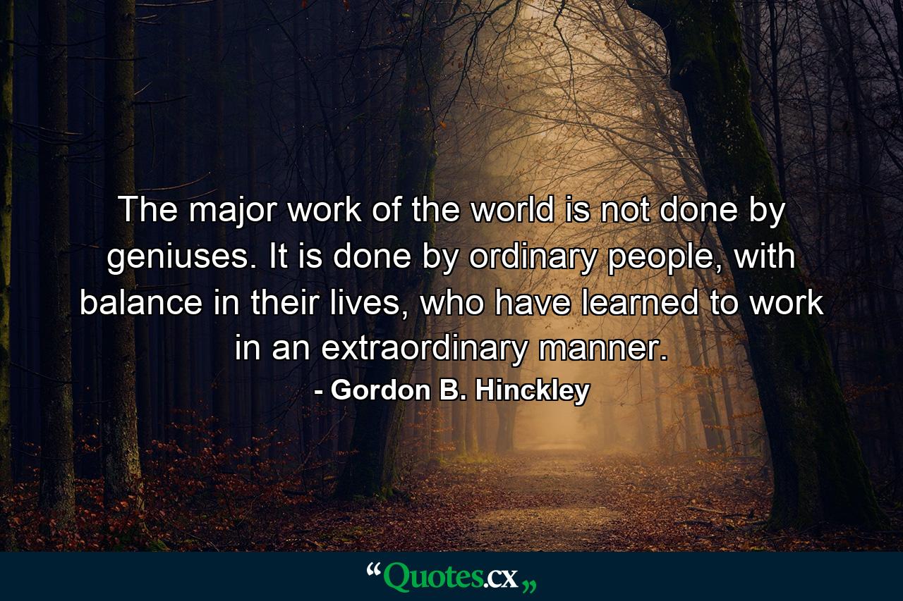 The major work of the world is not done by geniuses. It is done by ordinary people, with balance in their lives, who have learned to work in an extraordinary manner. - Quote by Gordon B. Hinckley