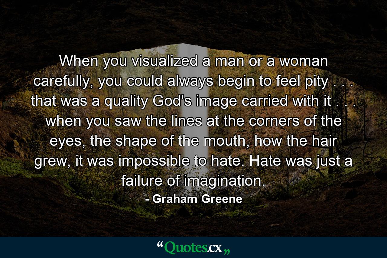 When you visualized a man or a woman carefully, you could always begin to feel pity . . . that was a quality God's image carried with it . . . when you saw the lines at the corners of the eyes, the shape of the mouth, how the hair grew, it was impossible to hate. Hate was just a failure of imagination. - Quote by Graham Greene