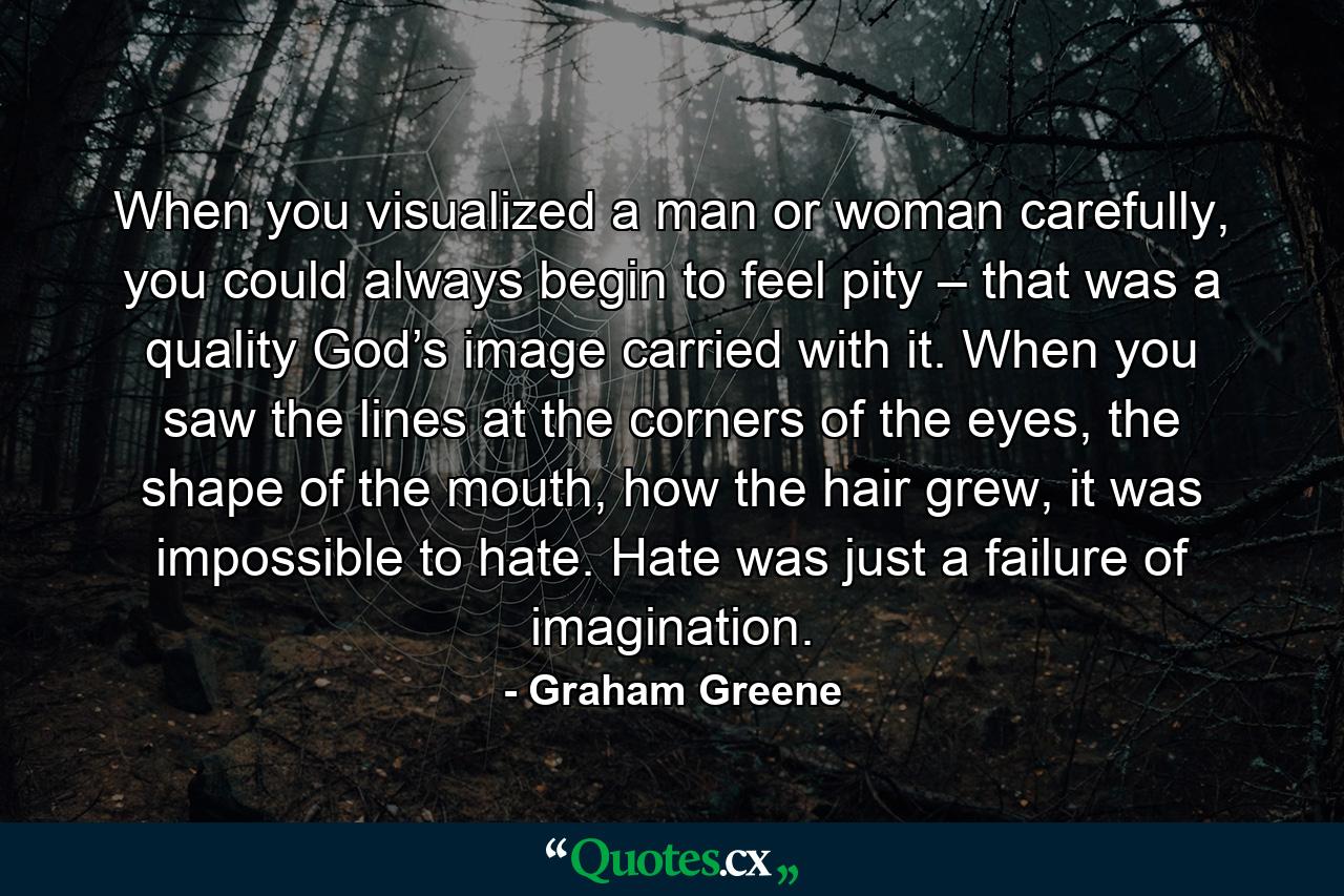 When you visualized a man or woman carefully, you could always begin to feel pity – that was a quality God’s image carried with it. When you saw the lines at the corners of the eyes, the shape of the mouth, how the hair grew, it was impossible to hate. Hate was just a failure of imagination. - Quote by Graham Greene