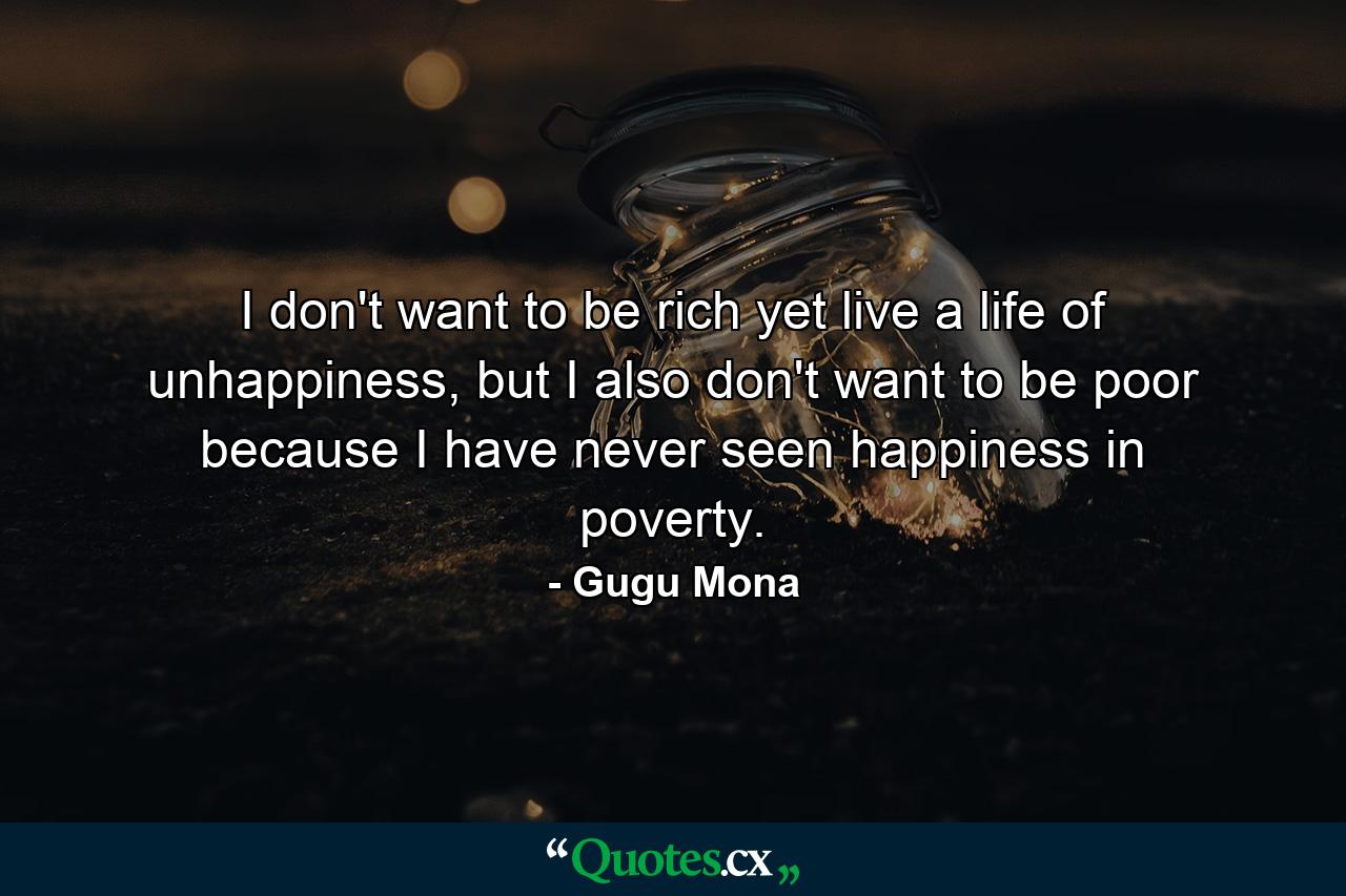 I don't want to be rich yet live a life of unhappiness, but I also don't want to be poor because I have never seen happiness in poverty. - Quote by Gugu Mona