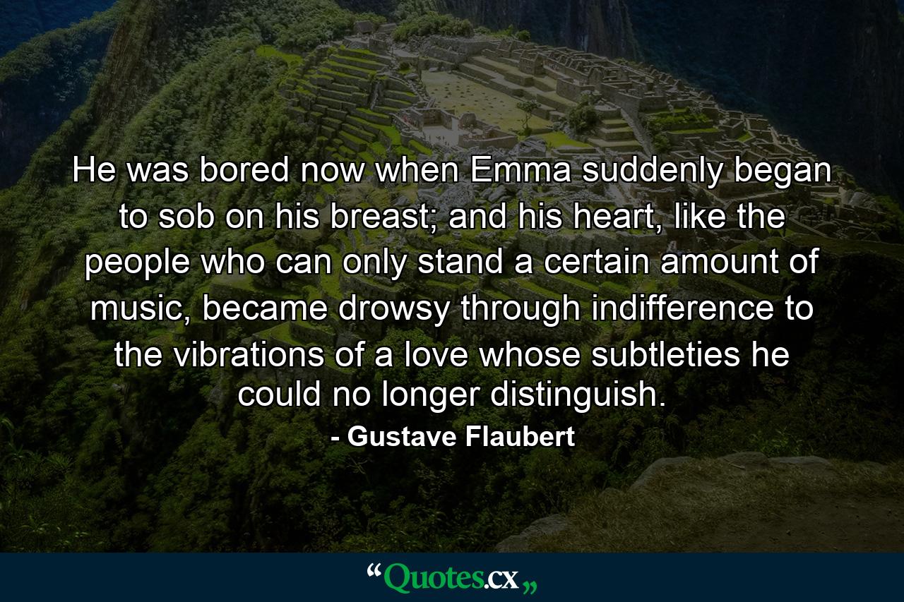 He was bored now when Emma suddenly began to sob on his breast; and his heart, like the people who can only stand a certain amount of music, became drowsy through indifference to the vibrations of a love whose subtleties he could no longer distinguish. - Quote by Gustave Flaubert