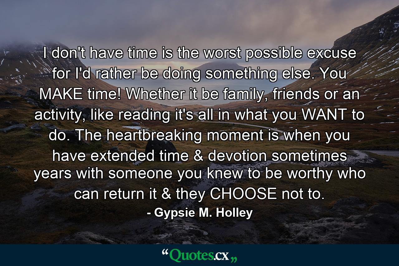 I don't have time is the worst possible excuse for I'd rather be doing something else. You MAKE time! Whether it be family, friends or an activity, like reading it's all in what you WANT to do. The heartbreaking moment is when you have extended time & devotion sometimes years with someone you knew to be worthy who can return it & they CHOOSE not to. - Quote by Gypsie M. Holley