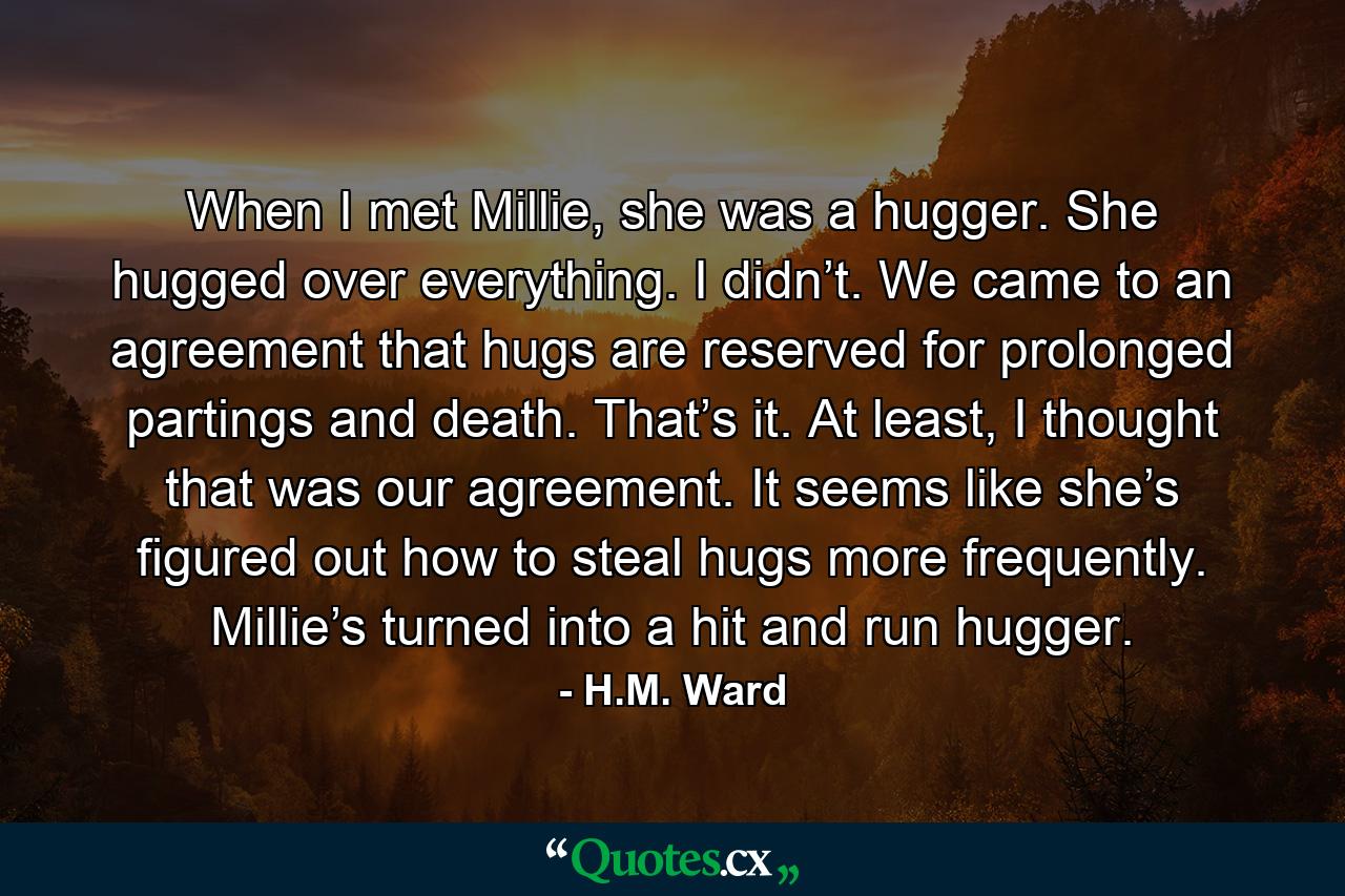 When I met Millie, she was a hugger. She hugged over everything. I didn’t. We came to an agreement that hugs are reserved for prolonged partings and death. That’s it. At least, I thought that was our agreement. It seems like she’s figured out how to steal hugs more frequently. Millie’s turned into a hit and run hugger. - Quote by H.M. Ward