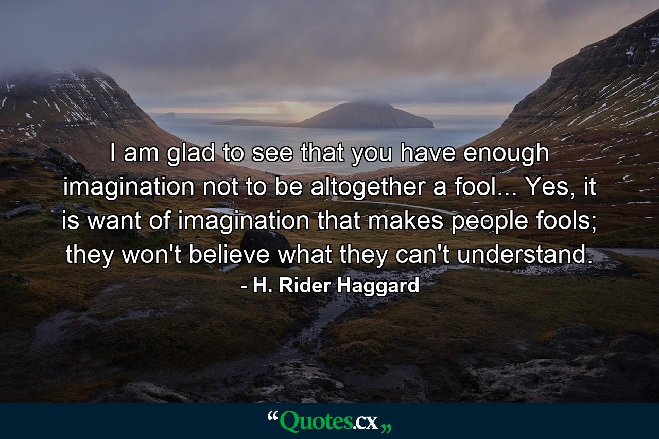 I am glad to see that you have enough imagination not to be altogether a fool... Yes, it is want of imagination that makes people fools; they won't believe what they can't understand. - Quote by H. Rider Haggard