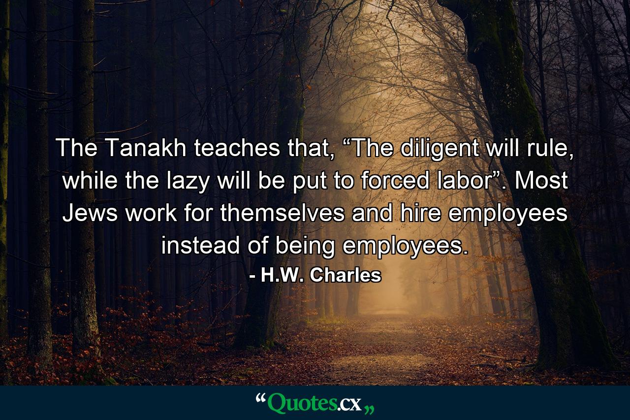 The Tanakh teaches that, “The diligent will rule, while the lazy will be put to forced labor”. Most Jews work for themselves and hire employees instead of being employees. - Quote by H.W. Charles