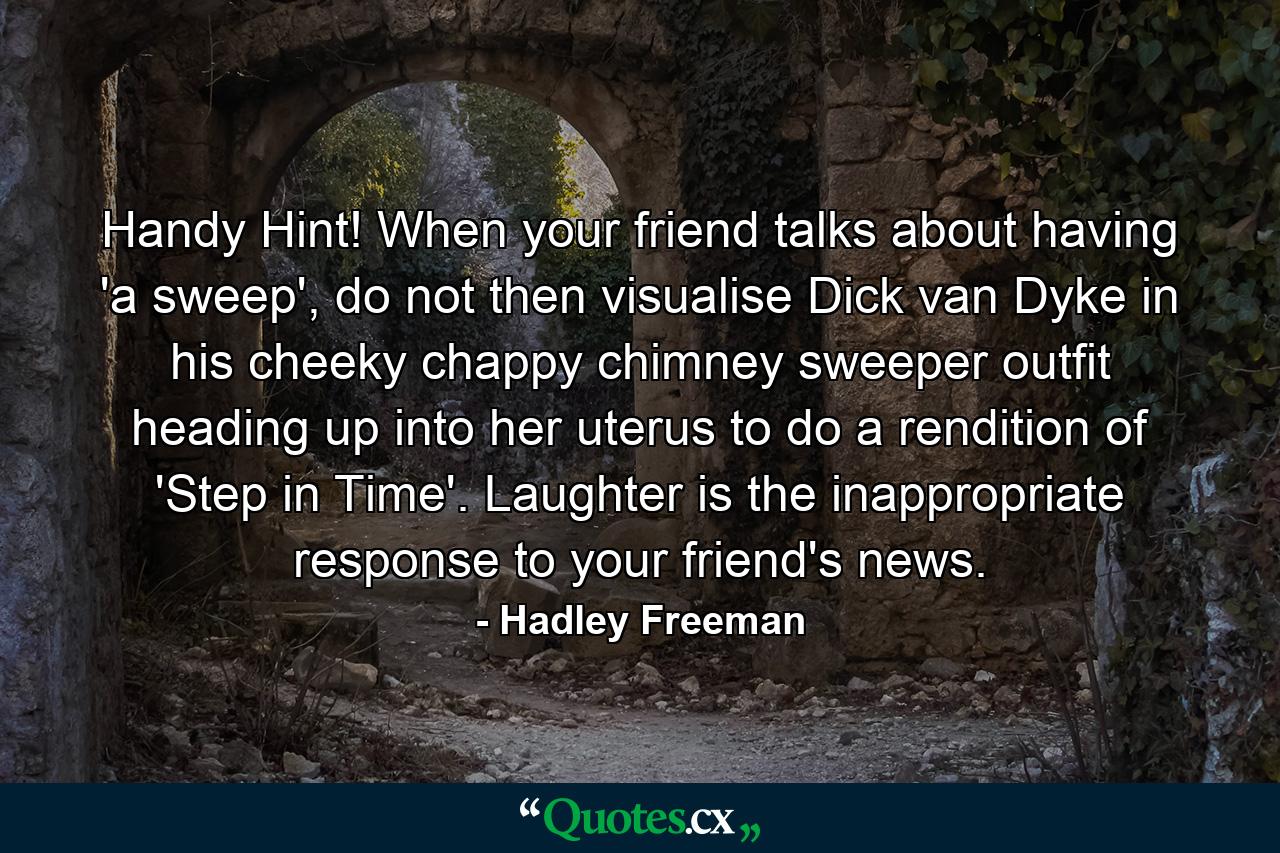 Handy Hint! When your friend talks about having 'a sweep', do not then visualise Dick van Dyke in his cheeky chappy chimney sweeper outfit heading up into her uterus to do a rendition of 'Step in Time'. Laughter is the inappropriate response to your friend's news. - Quote by Hadley Freeman