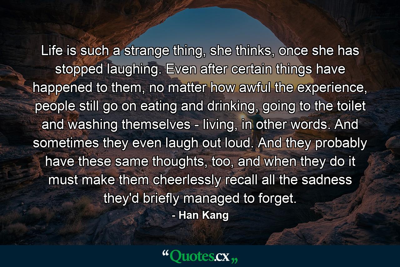 Life is such a strange thing, she thinks, once she has stopped laughing. Even after certain things have happened to them, no matter how awful the experience, people still go on eating and drinking, going to the toilet and washing themselves - living, in other words. And sometimes they even laugh out loud. And they probably have these same thoughts, too, and when they do it must make them cheerlessly recall all the sadness they'd briefly managed to forget. - Quote by Han Kang