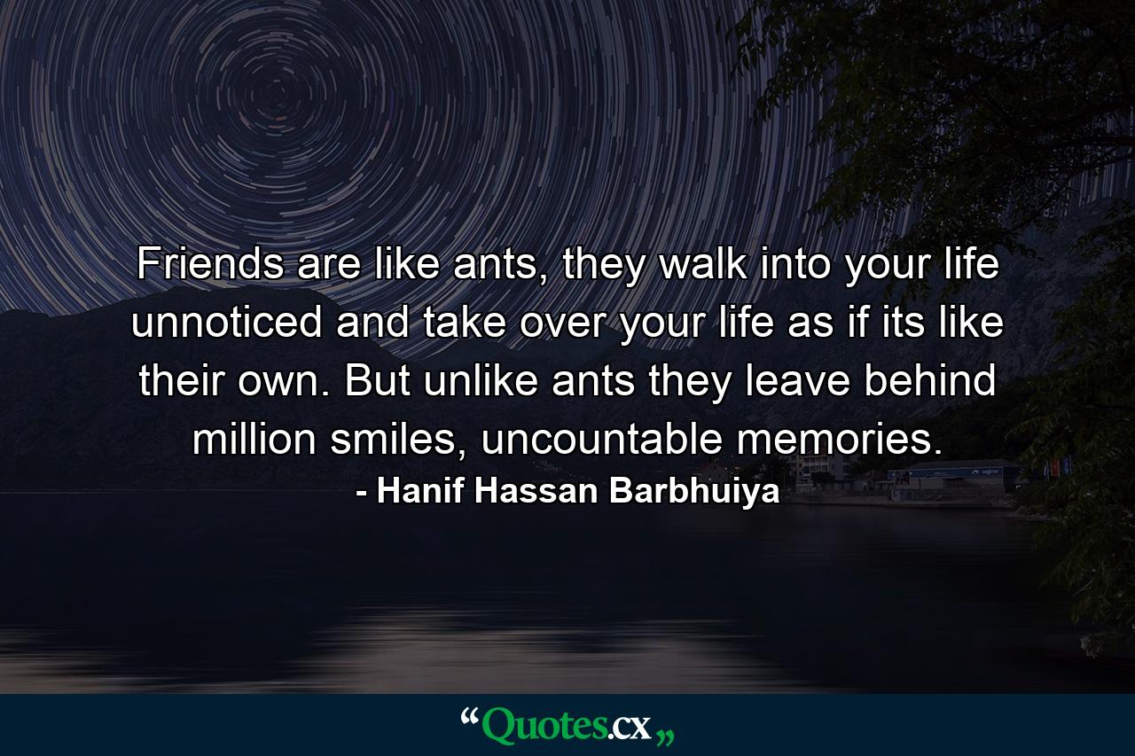 Friends are like ants, they walk into your life unnoticed and take over your life as if its like their own. But unlike ants they leave behind million smiles, uncountable memories. - Quote by Hanif Hassan Barbhuiya