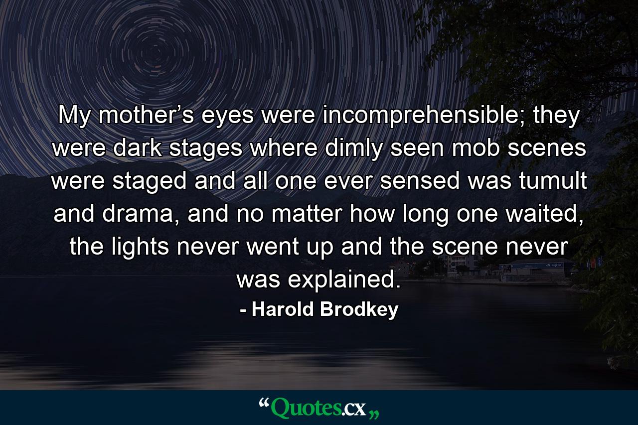 My mother’s eyes were incomprehensible; they were dark stages where dimly seen mob scenes were staged and all one ever sensed was tumult and drama, and no matter how long one waited, the lights never went up and the scene never was explained. - Quote by Harold Brodkey