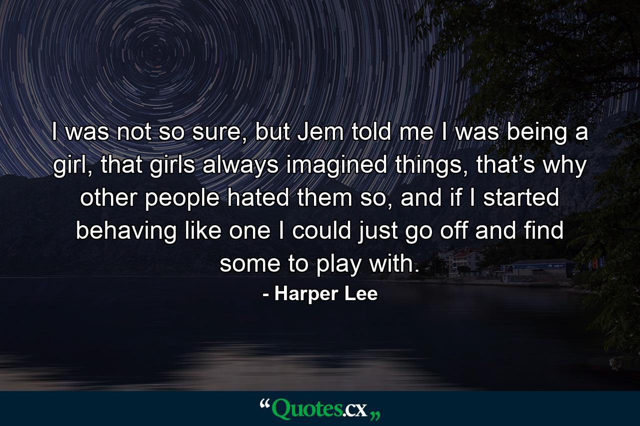 I was not so sure, but Jem told me I was being a girl, that girls always imagined things, that’s why other people hated them so, and if I started behaving like one I could just go off and find some to play with. - Quote by Harper Lee