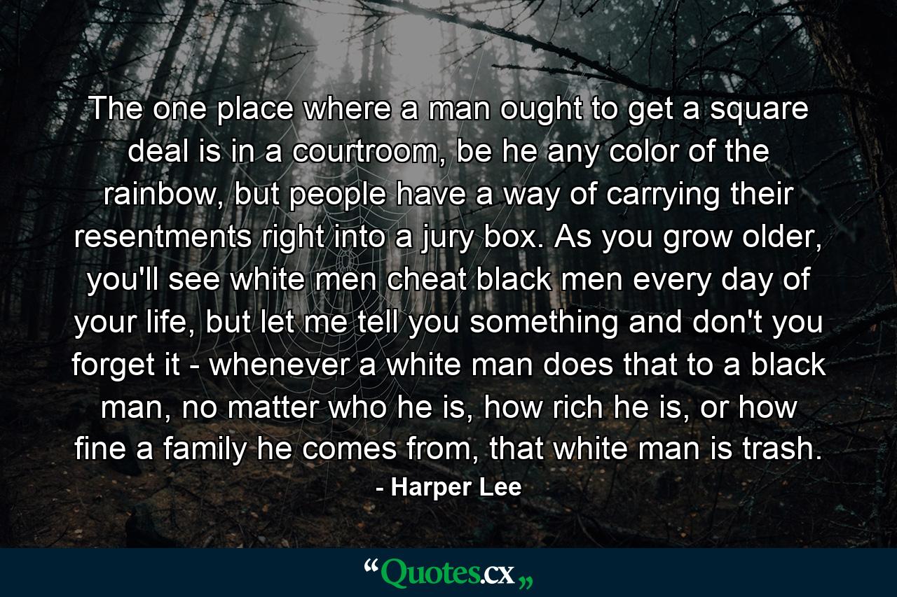 The one place where a man ought to get a square deal is in a courtroom, be he any color of the rainbow, but people have a way of carrying their resentments right into a jury box. As you grow older, you'll see white men cheat black men every day of your life, but let me tell you something and don't you forget it - whenever a white man does that to a black man, no matter who he is, how rich he is, or how fine a family he comes from, that white man is trash. - Quote by Harper Lee