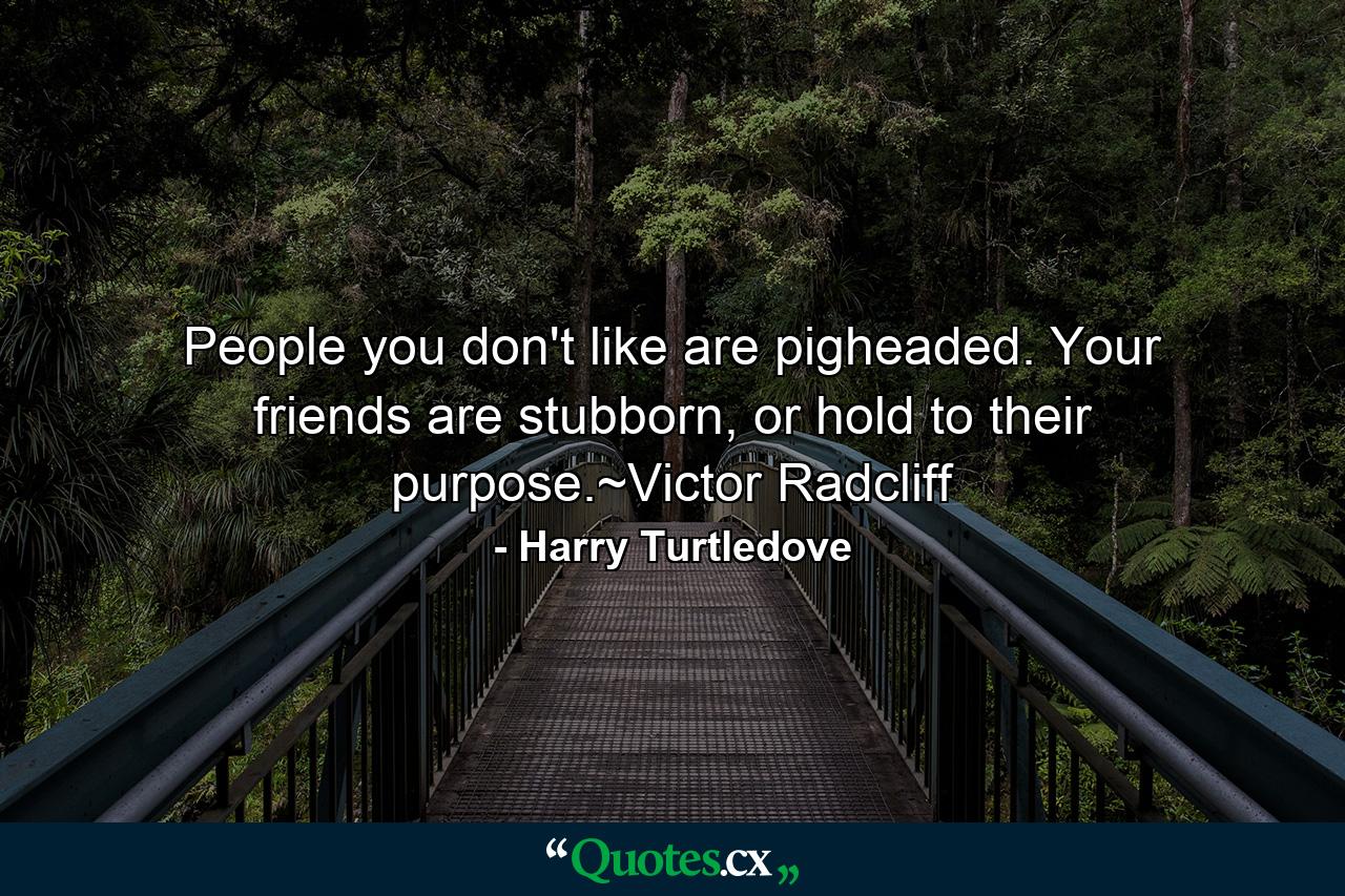 People you don't like are pigheaded. Your friends are stubborn, or hold to their purpose.~Victor Radcliff - Quote by Harry Turtledove