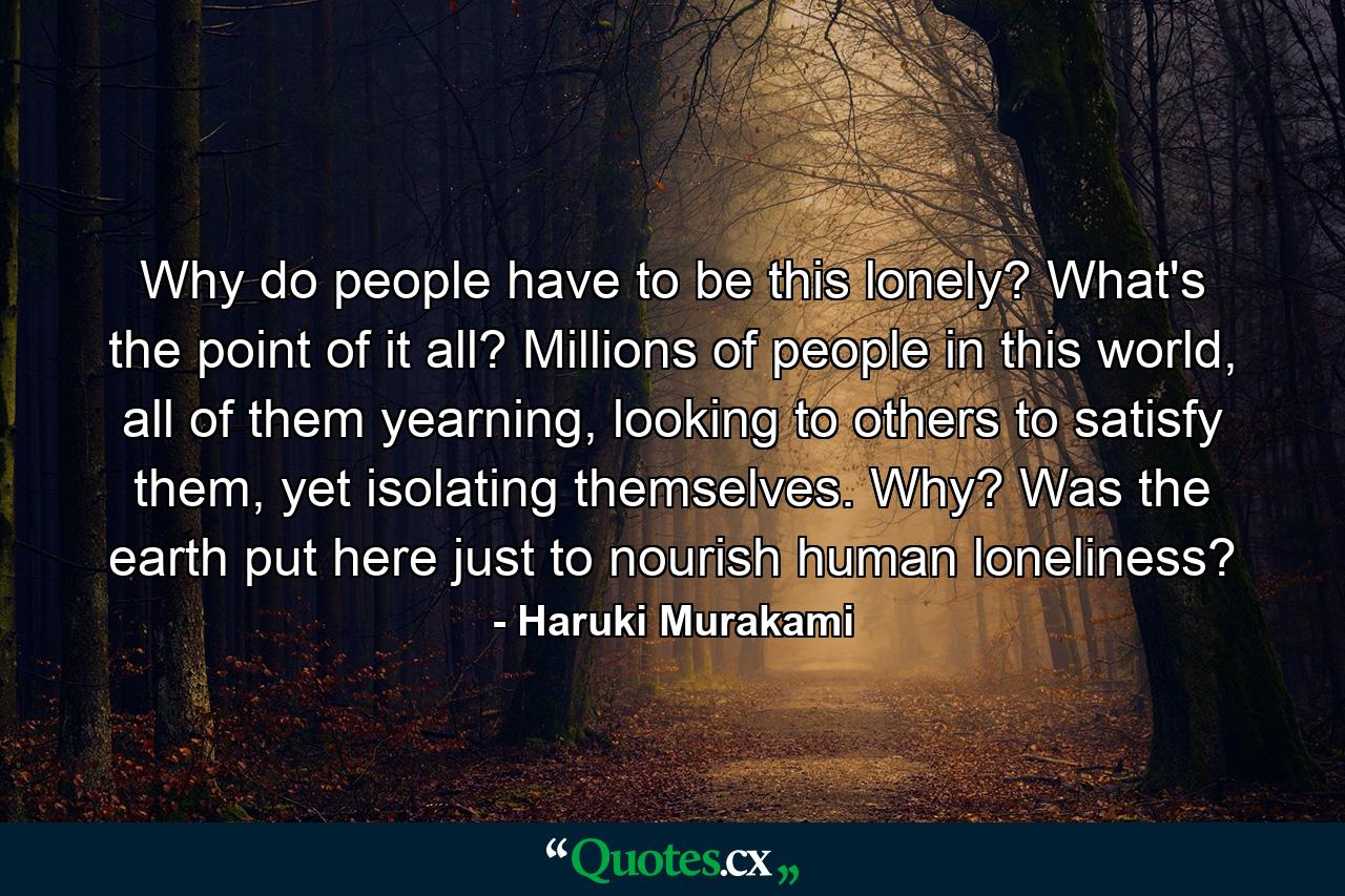 Why do people have to be this lonely? What's the point of it all? Millions of people in this world, all of them yearning, looking to others to satisfy them, yet isolating themselves. Why? Was the earth put here just to nourish human loneliness? - Quote by Haruki Murakami