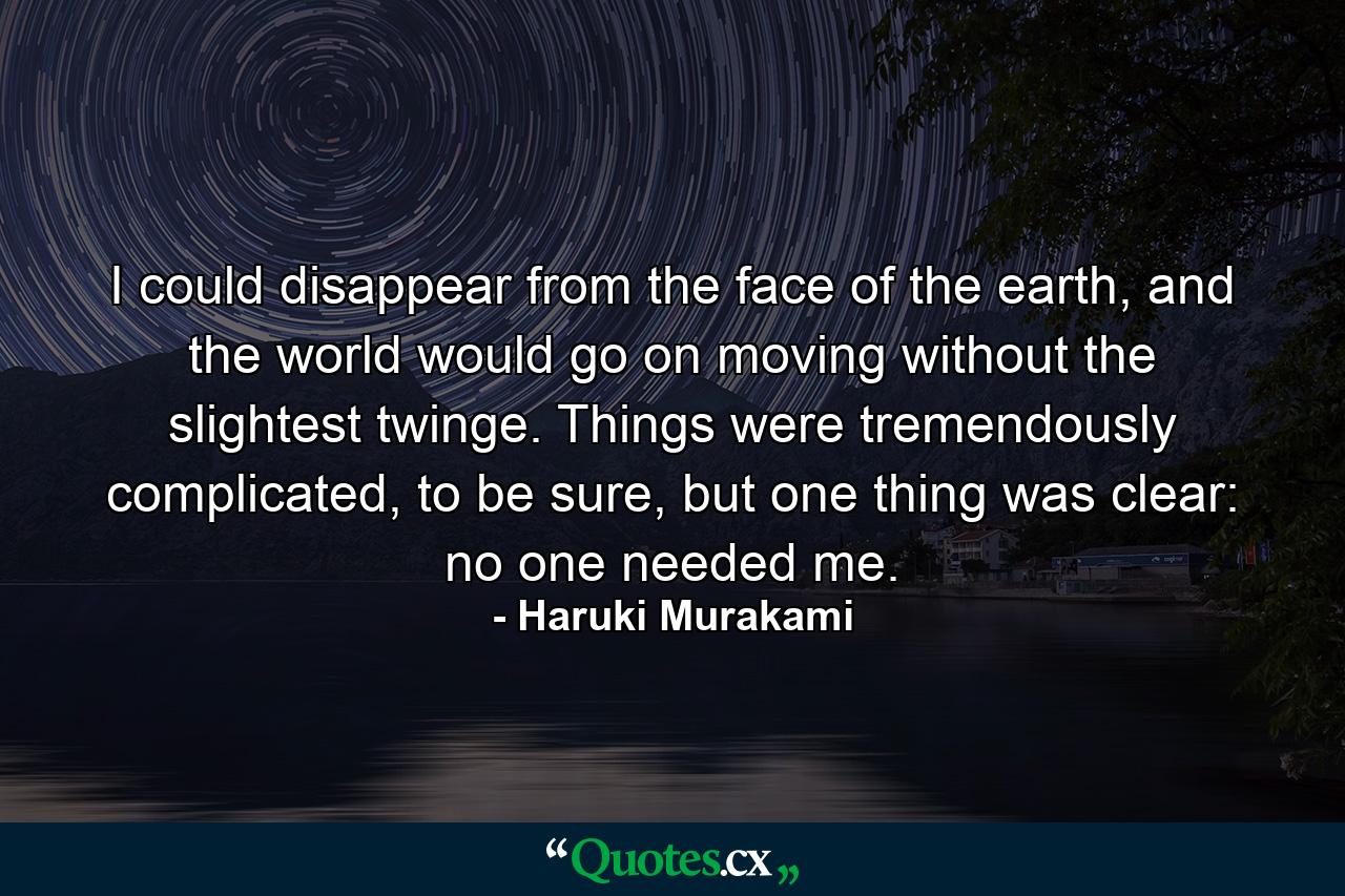 I could disappear from the face of the earth, and the world would go on moving without the slightest twinge. Things were tremendously complicated, to be sure, but one thing was clear: no one needed me. - Quote by Haruki Murakami