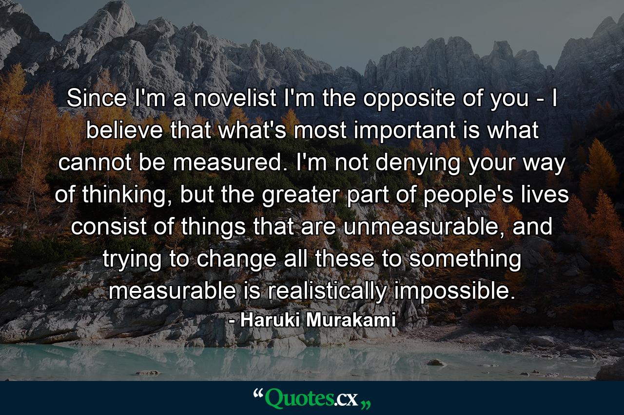 Since I'm a novelist I'm the opposite of you - I believe that what's most important is what cannot be measured. I'm not denying your way of thinking, but the greater part of people's lives consist of things that are unmeasurable, and trying to change all these to something measurable is realistically impossible. - Quote by Haruki Murakami