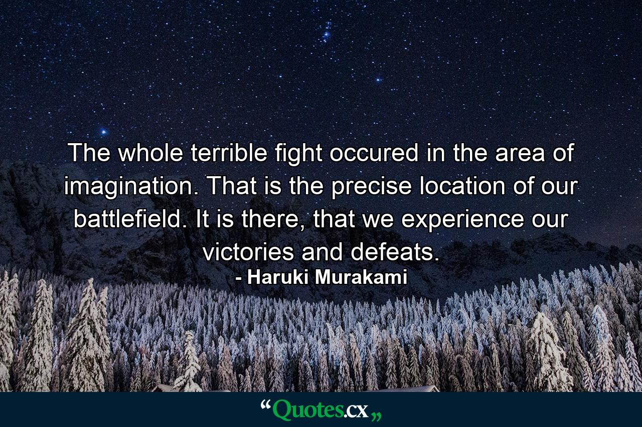 The whole terrible fight occured in the area of imagination. That is the precise location of our battlefield. It is there, that we experience our victories and defeats. - Quote by Haruki Murakami