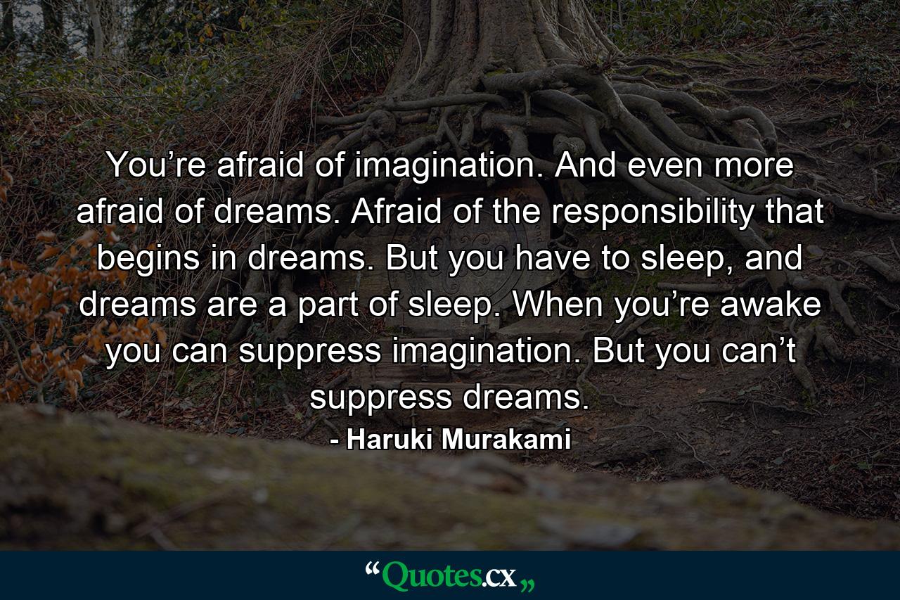 You’re afraid of imagination. And even more afraid of dreams. Afraid of the responsibility that begins in dreams. But you have to sleep, and dreams are a part of sleep. When you’re awake you can suppress imagination. But you can’t suppress dreams. - Quote by Haruki Murakami