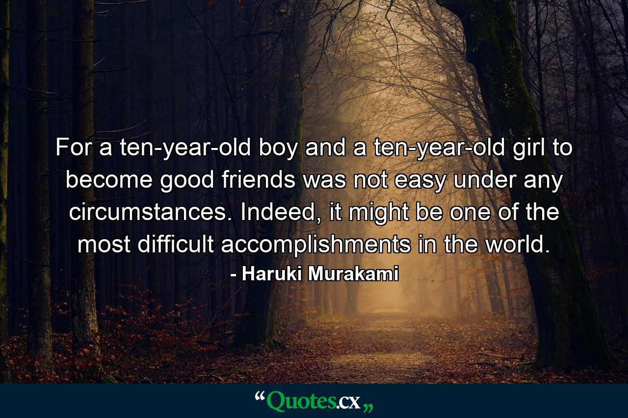 For a ten-year-old boy and a ten-year-old girl to become good friends was not easy under any circumstances. Indeed, it might be one of the most difficult accomplishments in the world. - Quote by Haruki Murakami