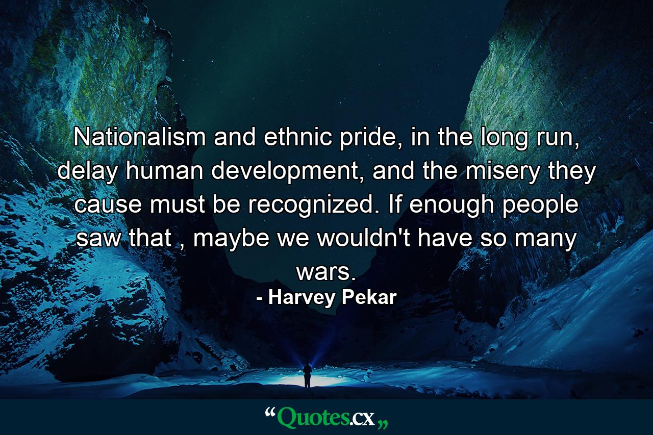 Nationalism and ethnic pride, in the long run, delay human development, and the misery they cause must be recognized. If enough people saw that , maybe we wouldn't have so many wars. - Quote by Harvey Pekar