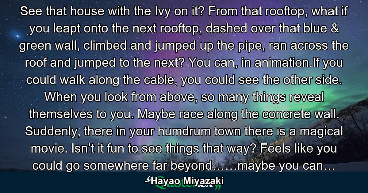 See that house with the Ivy on it? From that rooftop, what if you leapt onto the next rooftop, dashed over that blue & green wall, climbed and jumped up the pipe, ran across the roof and jumped to the next? You can, in animation.If you could walk along the cable, you could see the other side. When you look from above, so many things reveal themselves to you. Maybe race along the concrete wall. Suddenly, there in your humdrum town there is a magical movie. Isn’t it fun to see things that way? Feels like you could go somewhere far beyond……maybe you can… - Quote by Hayao Miyazaki