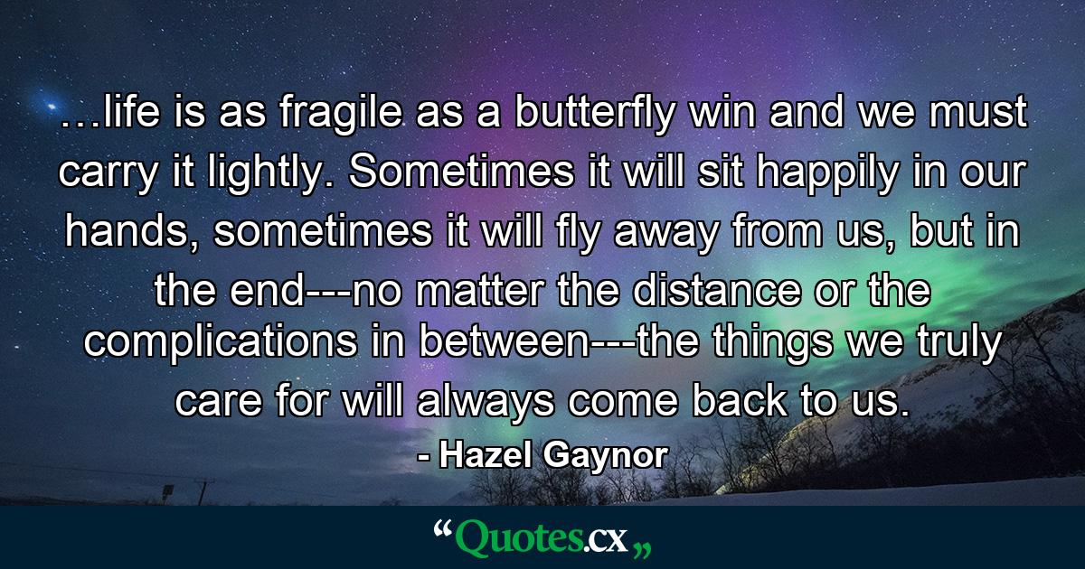 …life is as fragile as a butterfly win and we must carry it lightly. Sometimes it will sit happily in our hands, sometimes it will fly away from us, but in the end---no matter the distance or the complications in between---the things we truly care for will always come back to us. - Quote by Hazel Gaynor