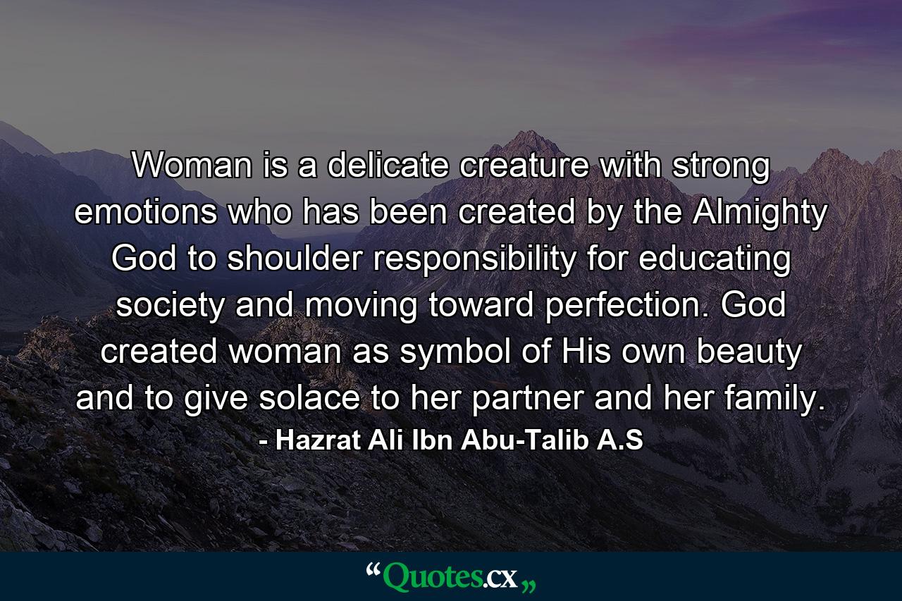 Woman is a delicate creature with strong emotions who has been created by the Almighty God to shoulder responsibility for educating society and moving toward perfection. God created woman as symbol of His own beauty and to give solace to her partner and her family. - Quote by Hazrat Ali Ibn Abu-Talib A.S