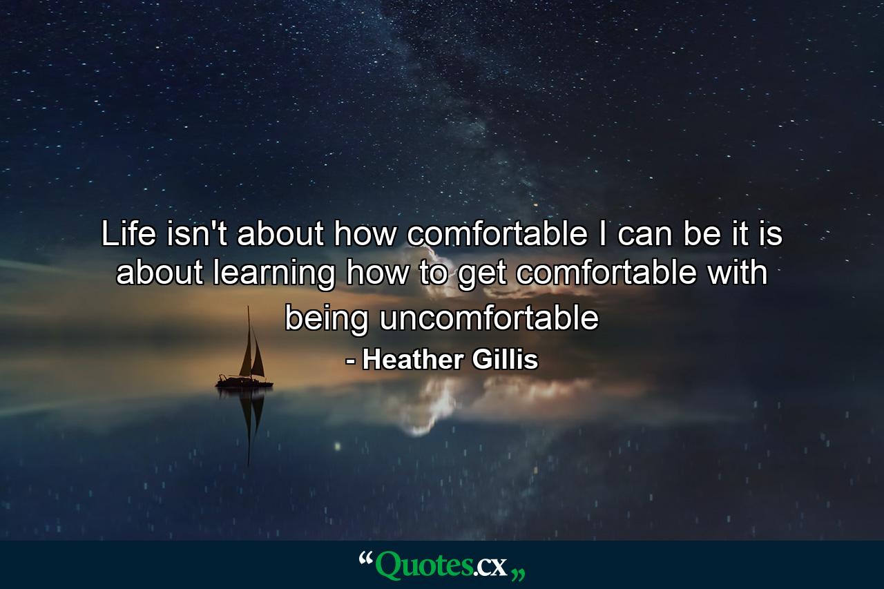 Life isn't about how comfortable I can be it is about learning how to get comfortable with being uncomfortable - Quote by Heather Gillis