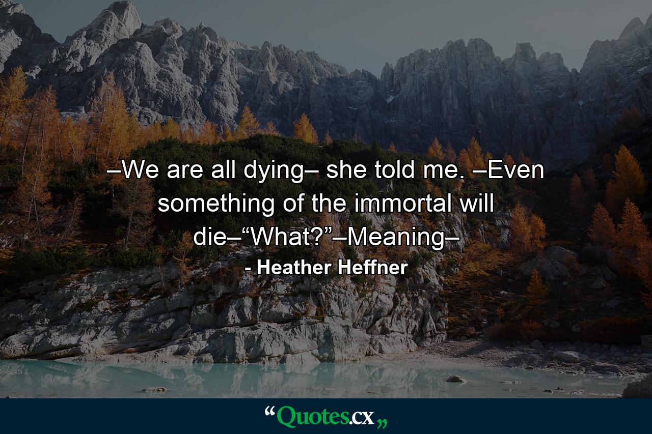 –We are all dying– she told me. –Even something of the immortal will die–“What?”–Meaning– - Quote by Heather Heffner