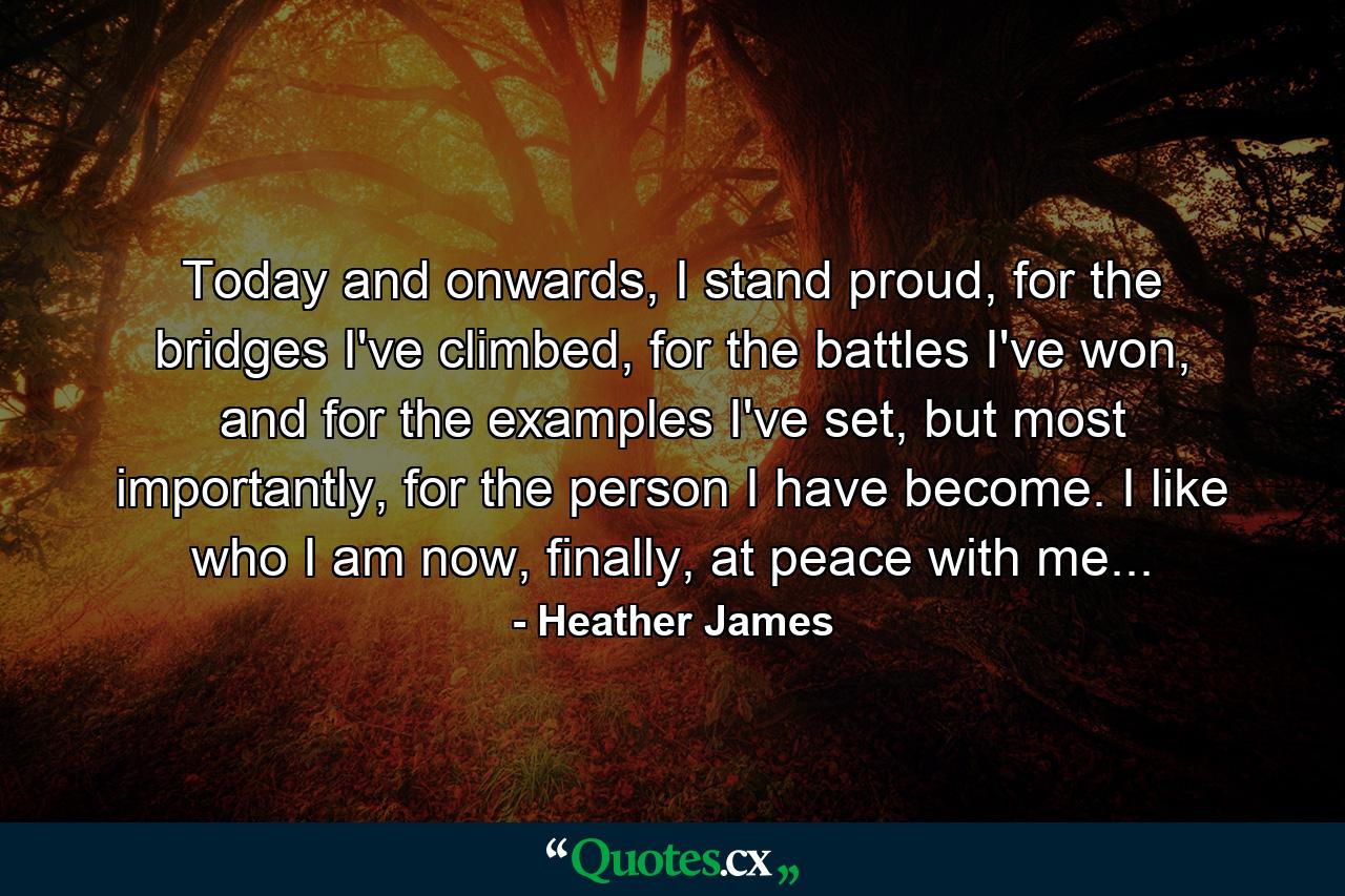 Today and onwards, I stand proud, for the bridges I've climbed, for the battles I've won, and for the examples I've set, but most importantly, for the person I have become. I like who I am now, finally, at peace with me... - Quote by Heather James