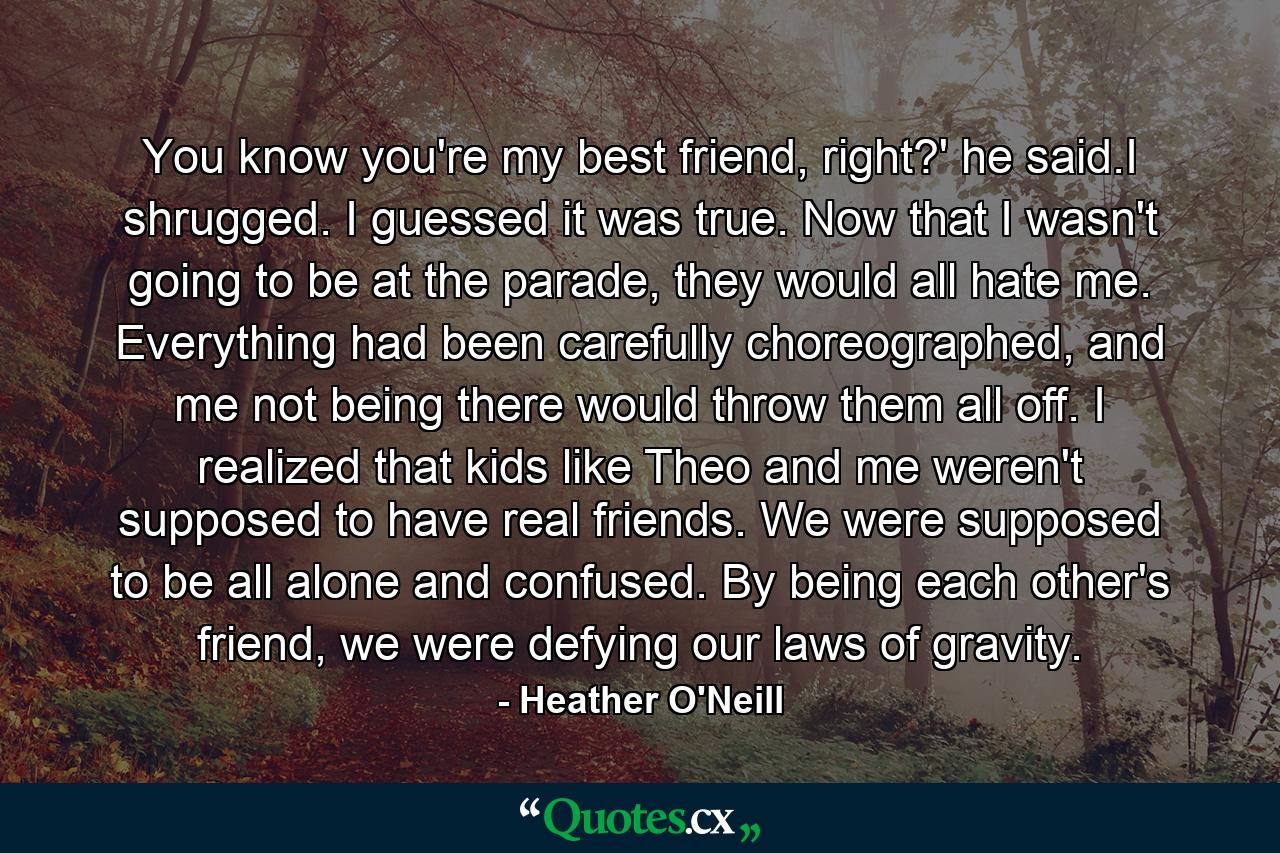 You know you're my best friend, right?' he said.I shrugged. I guessed it was true. Now that I wasn't going to be at the parade, they would all hate me. Everything had been carefully choreographed, and me not being there would throw them all off. I realized that kids like Theo and me weren't supposed to have real friends. We were supposed to be all alone and confused. By being each other's friend, we were defying our laws of gravity. - Quote by Heather O'Neill