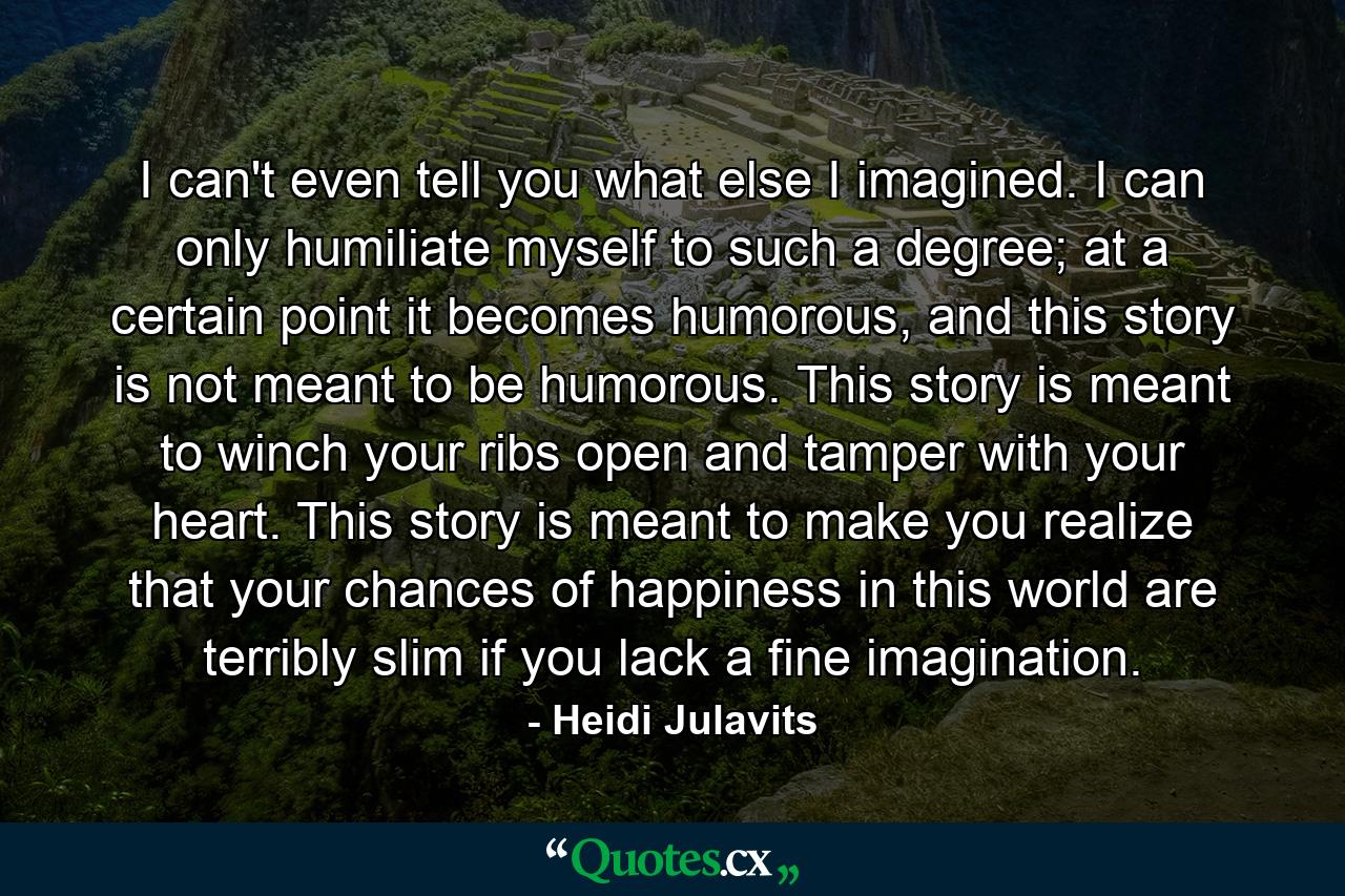 I can't even tell you what else I imagined. I can only humiliate myself to such a degree; at a certain point it becomes humorous, and this story is not meant to be humorous. This story is meant to winch your ribs open and tamper with your heart. This story is meant to make you realize that your chances of happiness in this world are terribly slim if you lack a fine imagination. - Quote by Heidi Julavits