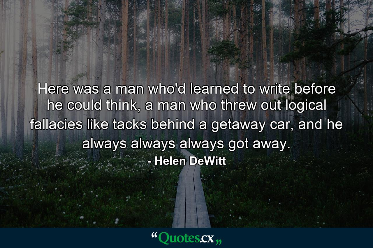 Here was a man who'd learned to write before he could think, a man who threw out logical fallacies like tacks behind a getaway car, and he always always always got away. - Quote by Helen DeWitt