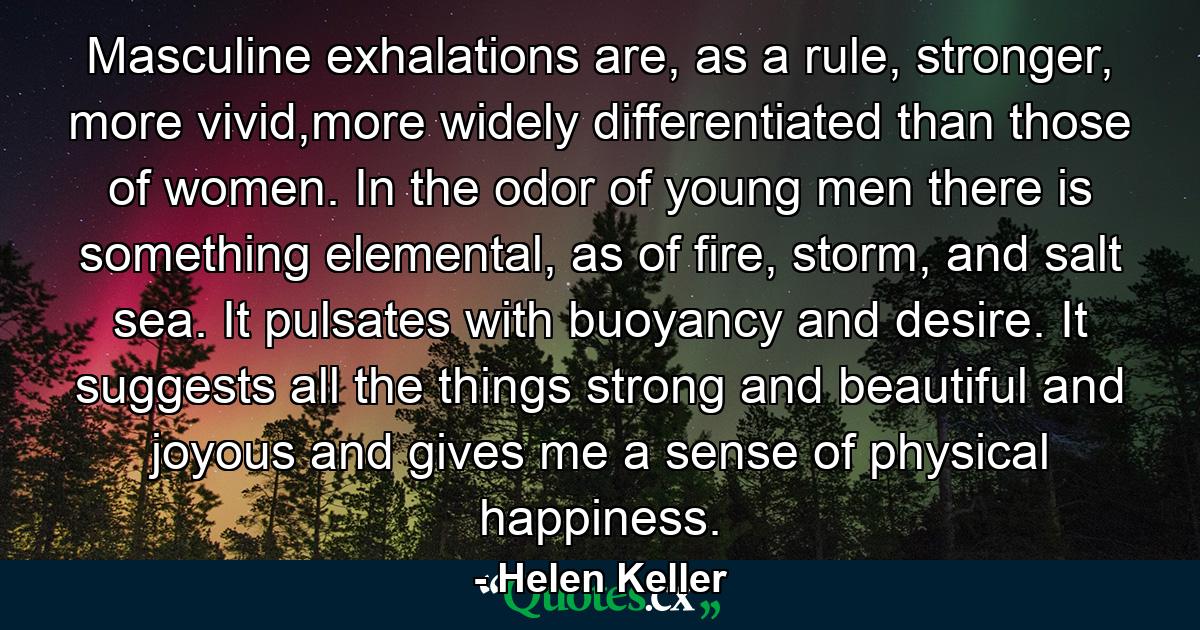 Masculine exhalations are, as a rule, stronger, more vivid,more widely differentiated than those of women. In the odor of young men there is something elemental, as of fire, storm, and salt sea. It pulsates with buoyancy and desire. It suggests all the things strong and beautiful and joyous and gives me a sense of physical happiness. - Quote by Helen Keller