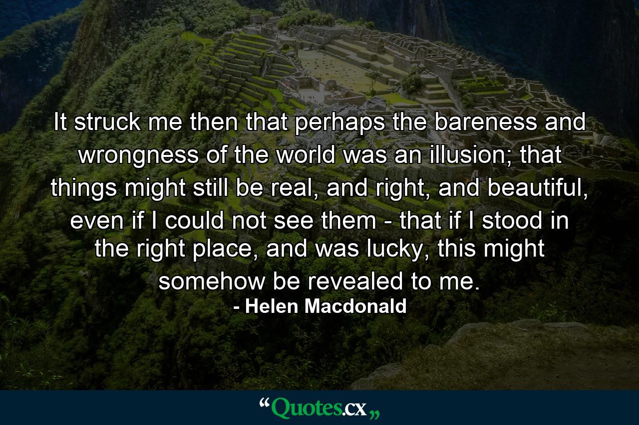 It struck me then that perhaps the bareness and wrongness of the world was an illusion; that things might still be real, and right, and beautiful, even if I could not see them - that if I stood in the right place, and was lucky, this might somehow be revealed to me. - Quote by Helen Macdonald