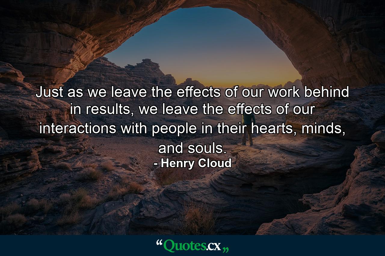 Just as we leave the effects of our work behind in results, we leave the effects of our interactions with people in their hearts, minds, and souls. - Quote by Henry Cloud