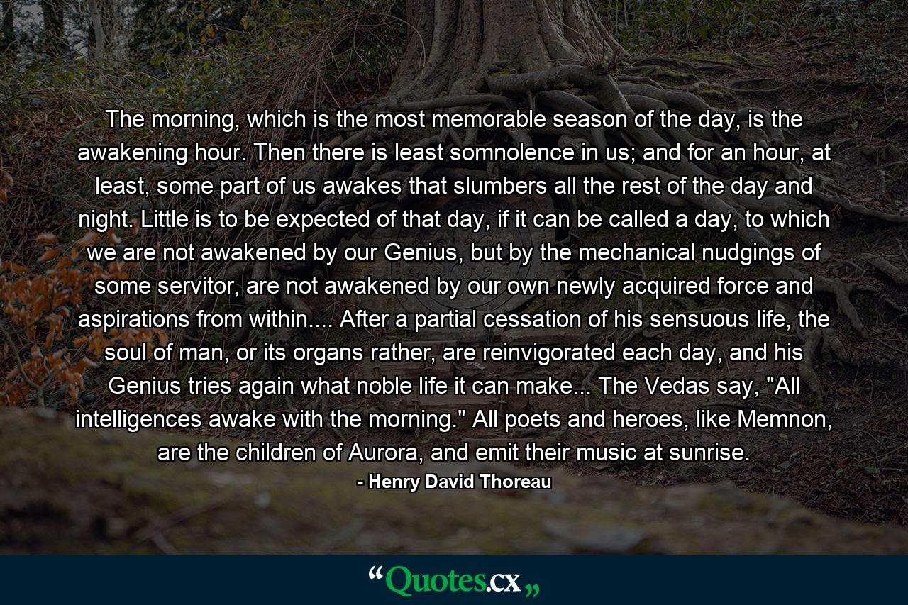 The morning, which is the most memorable season of the day, is the awakening hour. Then there is least somnolence in us; and for an hour, at least, some part of us awakes that slumbers all the rest of the day and night. Little is to be expected of that day, if it can be called a day, to which we are not awakened by our Genius, but by the mechanical nudgings of some servitor, are not awakened by our own newly acquired force and aspirations from within.... After a partial cessation of his sensuous life, the soul of man, or its organs rather, are reinvigorated each day, and his Genius tries again what noble life it can make... The Vedas say, 