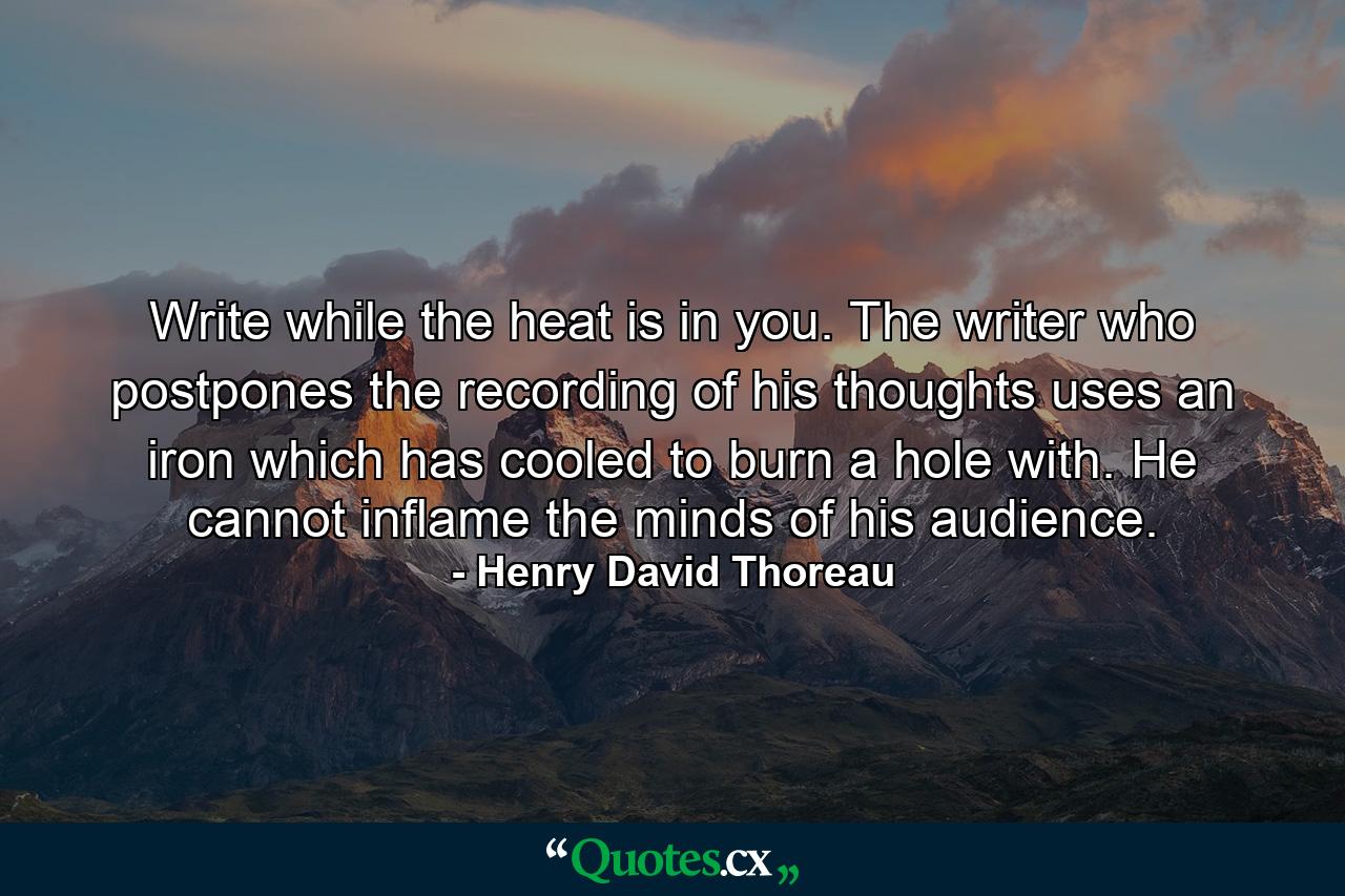 Write while the heat is in you. The writer who postpones the recording of his thoughts uses an iron which has cooled to burn a hole with. He cannot inflame the minds of his audience. - Quote by Henry David Thoreau