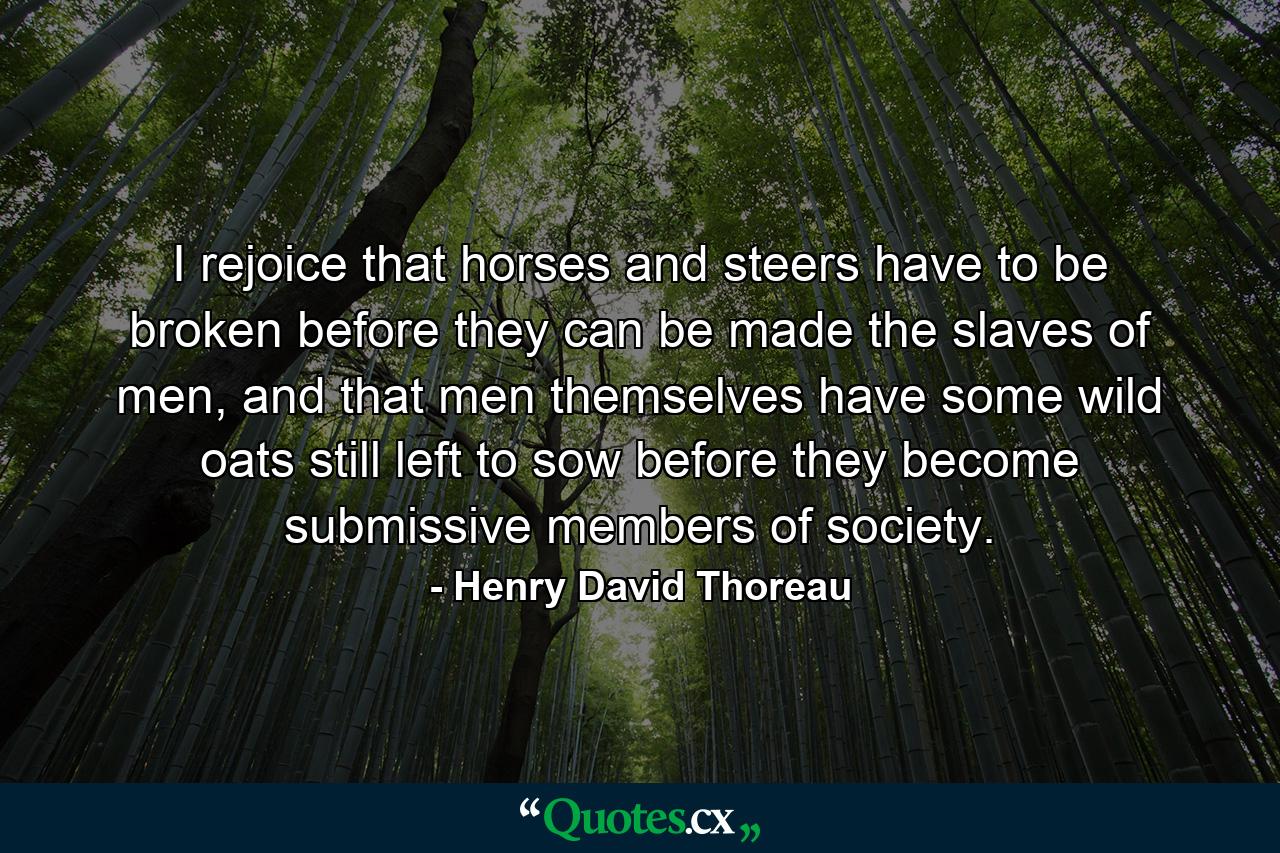 I rejoice that horses and steers have to be broken before they can be made the slaves of men, and that men themselves have some wild oats still left to sow before they become submissive members of society. - Quote by Henry David Thoreau